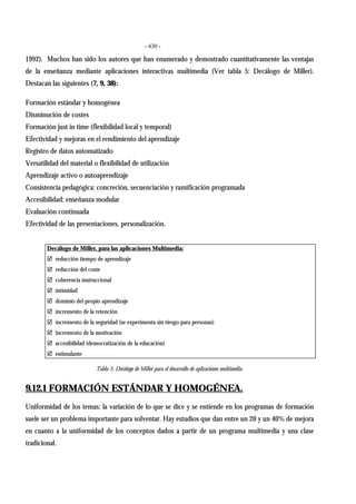 - 430 -
1992). Muchos han sido los autores que han enumerado y demostrado cuantitativamente las ventajas
de la enseñanza mediante aplicaciones interactivas multimedia (Ver tabla 5: Decálogo de Miller).
Destacan las siguientes (7, 9, 38):
Formación estándar y homogénea
Disminución de costes
Formación just in time (flexibilidad local y temporal)
Efectividad y mejoras en el rendimiento del aprendizaje
Registro de datos automatizado
Versatilidad del material o flexibilidad de utilización
Aprendizaje activo o autoaprendizaje
Consistencia pedagógica: concreción, secuenciación y ramificación programada
Accesibilidad: enseñanza modular
Evaluación continuada
Efectividad de las presentaciones, personalización.
Decálogo de Miller, para las aplicaciones Multimedia:
" reducción tiempo de aprendizaje
" reducción del coste
" coherencia instruccional
" intimidad
" dominio del propio aprendizaje
" incremento de la retención
" incremento de la seguridad (se experimenta sin riesgo para personas)
" incremento de la motivación
" accesibilidad (democratización de la educación)
" estimulante
Tabla 5: Decálogo de Miller para el desarrollo de aplicaciones multimedia.
9.12.1 FORMACIÓN ESTÁNDAR Y HOMOGÉNEA.
Uniformidad de los temas: la variación de lo que se dice y se entiende en los programas de formación
suele ser un problema importante para solventar. Hay estudios que dan entre un 20 y un 40% de mejora
en cuanto a la uniformidad de los conceptos dados a partir de un programa multimedia y una clase
tradicional.
 