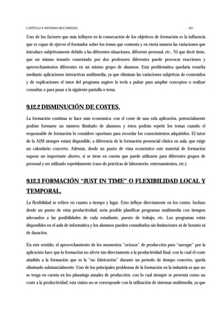 CAPÍTULO 9: SISTEMAS MULTIMEDIA - 431 -
Uno de los factores que más influyen en la consecución de los objetivos de formación es la influencia
que es capaz de ejercer el formador sobre los temas que comenta y en cierta manera las variaciones que
introduce subjetivamente debido a las diferentes situaciones, diferente personal, etc.. Ni que decir tiene,
que un mismo temario comentado por dos profesores diferentes puede provocar reacciones y
aprovechamientos diferentes en un mismo grupo de alumnos. Esta problemática quedaría resuelta
mediante aplicaciones interactivas multimedia, ya que eliminan las variaciones subjetivas de contenidos
y de explicaciones el tutor del programa sugiere la tecla a pulsar para ampliar conceptos o realizar
consultas o para pasar a la siguiente pantalla o tema.
9.12.2 DISMINUCIÓN DE COSTES.
La formación continua se hace más económica: con el coste de una sola aplicación, potencialmente
podrán formarse un número ilimitado de alumnos y éstos podrán repetir los temas cuando el
responsable de formación lo considere oportuno para recordar los conocimientos adquiridos. El tutor
de la AIM siempre estará disponible, a diferencia de la formación presencial clásica en aula, que exige
un calendario concreto. Además, desde un punto de vista económico este material de formación
supone un importante ahorro, si se tiene en cuenta que puede utilizarse para diferentes grupos de
personal y ser utilizado repetidamente (caso de prácticas de laboratorio, entrenamientos, etc.).
9.12.3 FORMACIÓN “JUST IN TIME” O FLEXIBILIDAD LOCAL Y
TEMPORAL.
La flexibilidad se refiere en cuanto a tiempo y lugar. Esto influye directamente en los costes. Incluso
desde un punto de vista productividad, sería posible planificar programas multimedia con tiempos
adecuados a las posibilidades de cada estudiante, puesto de trabajo, etc. Los programas están
disponibles en el aula de informática y los alumnos pueden consultarlos sin limitaciones ni de horario ni
de duración.
En este sentido, el aprovechamiento de los momentos “ociosos” de producción para “navegar” por la
aplicación hace que la formación no afecte tan directamente a la productividad final, con lo cual el coste
añadido a la formación que es la “no fabricación” durante un período de tiempo concreto, queda
eliminado substancialmente. Uno de los principales problemas de la formación en la industria es que no
se tenga en cuenta en los plannings anuales de producción, con lo cual siempre se presenta como un
coste a la productividad; esta visión no se corresponde con la utilización de sistemas multimedia, ya que
 