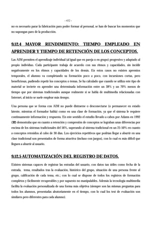 - 432 -
no es necesario parar la fabricación para poder formar al personal, se han de buscar los momentos que
no supongan paro de la producción.
9.12.4 MAYOR RENDIMIENTO: TIEMPO EMPLEADO EN
APRENDER Y TIEMPO DE RETENCIÓN DE LOS CONCEPTOS.
Las AIM permiten el aprendizaje individual (al igual que en pareja o en grupo) progresivo y adaptado al
propio individuo. Cada participante trabaja de acuerdo con sus ritmos y capacidades, sin incidir
negativamente en los ritmos y capacidades de los demás. En estos casos no existen apremios
temporales, el alumno va completando su formación poco a poco, con incursiones cortas, pero
beneficiosas, pudiendo repetir los conceptos o temas. Se ha calculado que cuando se utiliza este tipo de
material se invierte en aprender una determinada información entre un 38% y un 70% menos de
tiempo que por sistemas tradicionales aunque realmente si se habla de multimedia relacionadas con
Internet, al inicio se suele emplear más tiempo.
Una persona que se forma con AIM no puede distraerse o desconectarse (o permanecer en estado
latente, mientras el formador habla) como en una clase de formación, ya que el sistema le requiere
continuamente información y respuesta. En este sentido el estudio llevado a cabos por Adams en 1992
(32) demostraba que en cuanto a retención y compresión de conceptos se lograban unas diferencias por
encima de los sistemas tradicionales del 56%, superando al sistema tradicional en un 25-50% en cuanto
a conceptos retenidos al cabo de 30 días. Los ejercicios repetitivos que podrían llegar a aburrir en una
clase tradicional son presentados de forma atractiva (incluso con juegos), con lo cual es más difícil que
lleguen a aburrir al usuario.
9.12.5 AUTOMATIZACIÓN DEL REGISTRO DE DATOS.
Existen sistemas capaces de registrar las entradas del usuario, con datos tan útiles como fecha de la
entrada, tema, resultados tras la evaluación, histórico del grupo, situación de una persona frente al
grupo, calificación de cada tema, etc.; con lo cual se dispone de todos los registros de formación
completos y fácilmente recuperables y por supuesto no manipulables. Además la tecnología multimedia
facilita la evaluación personalizada de una forma más objetiva (siempre son las mismas preguntas para
todos los alumnos, presentadas aleatoriamente en el tiempo, con lo cual los test de evaluación son
similares pero diferentes para cada alumno).
 