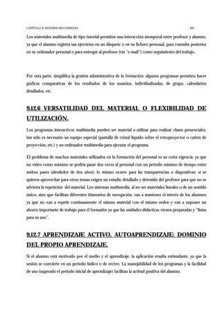 CAPÍTULO 9: SISTEMAS MULTIMEDIA - 433 -
Los materiales multimedia de tipo tutorial permiten una interacción atemporal entre profesor y alumno,
ya que el alumno registra sus ejercicios en un disquete o en su fichero personal, para consulta posterior
en su ordenador personal o para entregar al profesor (vía "e-mail") como seguimiento del trabajo.
Por otra parte, simplifica la gestión administrativa de la formación: algunos programas permiten hacer
gráficas comparativas de los resultados de los usuarios, individualizadas, de grupo, calendarios
detallados, etc.
9.12.6 VERSATILIDAD DEL MATERIAL O FLEXIBILIDAD DE
UTILIZACIÓN.
Los programas interactivos multimedia pueden ser material a utilizar para realizar clases presenciales,
tan sólo es necesario un equipo especial (pantalla de cristal líquido sobre el retroproyector o cañón de
proyección, etc.) y un ordenador multimedia para ejecutar el programa.
El problema de muchos materiales utilizados en la formación del personal es su corta vigencia, ya que
un vídeo como máximo se podría pasar dos veces al personal con un período mínimo de tiempo entre
ambos pases (alrededor de dos años); lo mismo ocurre para las transparencias o diapositivas: si se
quieren aprovechar para otros temas exigen un estudio detallado y detenido del profesor para que no se
advierta la repetición del material. Los sistemas multimedia, al no ser materiales lineales o de un sentido
único, sino que facilitan diferentes itinerarios de navegación, van a mantener el interés de los alumnos
ya que no van a repetir continuamente el mismo material con el mismo orden y van a suponer un
ahorro importante de trabajo para el formador ya que las unidades didácticas vienen preparadas y “listas
para su uso”.
9.12.7 APRENDIZAJE ACTIVO, AUTOAPRENDIZAJE: DOMINIO
DEL PROPIO APRENDIZAJE.
Si el alumno está motivado por el medio y el aprendizaje, la aplicación resulta estimulante, ya que la
sesión se convierte en un periodo lúdico o de recreo. La manejabilidad de los programas y la facilidad
de uso (superado el periodo inicial de aprendizaje) facilitan la actitud positiva del alumno.
 