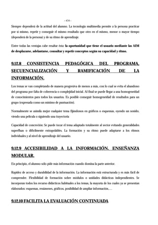 - 434 -
Siempre dependerá de la actitud del alumno. La tecnología multimedia permite a la persona practicar
por sí mismo, repetir y conseguir el mismo resultado que otro en el mismo, menor o mayor tiempo
(dependerá de la persona) y de su ritmo de aprendizaje.
Entre todas las ventajas cabe resaltar ésta: la oportunidad que tiene el usuario mediante las AIM
de desplazarse, adelantarse, consultar y repetir conceptos según su capacidad y ritmo.
9.12.8 CONSISTENCIA PEDAGÓGICA DEL PROGRAMA,
SECUENCIALIZACIÓN Y RAMIFICACIÓN DE LA
INFORMACIÓN.
Los temas se van completando de manera progresiva de menos a más, con lo cual se evita el abandono
del programa por falta de coherencia o complejidad inicial. Al final se puede llegar a una homogeneidad
de conocimientos para todos los usuarios. Es posible conseguir homogeneidad de resultados para un
grupo (expresada como un mínimo de puntuación).
Normalmente se asimila mejor cualquier tema fijándonos en gráficos o esquemas, oyendo un sonido,
viendo una película o siguiendo una trayectoria
Capacidad de concreción: Se puede tocar el tema adaptado totalmente al sector evitando generalidades
superfluas o difícilmente extrapolables. La formación y su ritmo puede adaptarse a los ritmos
individuales y al nivel de aprendizaje del usuario.
9.12.9 ACCESIBILIDAD A LA INFORMACIÓN. ENSEÑANZA
MODULAR.
En principio, el alumno sólo pide más información cuando domina la parte anterior.
Rapidez de acceso y durabilidad de la información. La información está estructurada y es más fácil de
comprender. Flexibilidad de formación sobre módulos o unidades didácticas independientes. Se
incorporan todos los recurso didácticos habituales a los temas, la mayoría de los cuales ya se presentan
elaborados: esquemas, resúmenes, gráficos, posibilidad de ampliar información,…
9.12.10 FACILITA LA EVALUACIÓN CONTINUADA
 