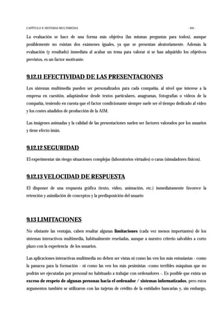 CAPÍTULO 9: SISTEMAS MULTIMEDIA - 435 -
La evaluación se hace de una forma más objetiva (las mismas preguntas para todos), aunque
posiblemente no existan dos exámenes iguales, ya que se presentan aleatoriamente. Además la
evaluación (y resultado) inmediata al acabar un tema para valorar si se han adquirido los objetivos
previstos, es un factor motivante.
9.12.11 EFECTIVIDAD DE LAS PRESENTACIONES
Los sistemas multimedia pueden ser personalizados para cada compañía, al nivel que interese a la
empresa en cuestión, adaptándose desde textos particulares, anagramas, fotografías o videos de la
compañía, teniendo en cuenta que el factor condicionante siempre suele ser el tiempo dedicado al vídeo
y los costes añadidos de producción de la AIM.
Las imágenes animadas y la calidad de las presentaciones suelen ser factores valorados por los usuarios
y tiene efecto imán.
9.12.12 SEGURIDAD
El experimentar sin riesgo situaciones complejas (laboratorios virtuales) o caras (simuladores físicos).
9.12.13 VELOCIDAD DE RESPUESTA
El disponer de una respuesta gráfica (texto, vídeo, animación, etc.) inmediatamente favorece la
retención y asimilación de conceptos y la predisposición del usuario
9.13 LIMITACIONES
No obstante las ventajas, caben resaltar algunas limitaciones (cada vez menos importantes) de los
sistemas interactivos multimedia, habitualmente reseñadas, aunque a nuestro criterio salvables a corto
plazo con la experiencia de los usuarios.
Las aplicaciones interactivas multimedia no deben ser vistas ni como las ven los más entusiastas - como
la panacea para la formación - ni como las ven los más pesimistas -como terribles máquinas que no
podrán ser ejecutadas por personal no habituado a trabajar con ordenadores -. Es posible que exista un
exceso de respeto de algunas personas hacia el ordenador / sistemas informatizados, pero estos
argumentos también se utilizaron con las tarjetas de crédito de la entidades bancarias y, sin embargo,
 