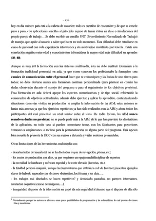- 436 -
hoy en día nuestro país está a la cabeza de usuarios; todo es cuestión de costumbre y de que se enseñe
paso a paso, con aplicaciones sencillas al principio: repaso de temas vistos en clase o simulaciones del
propio puesto de trabajo… Se debe escribir un sencillo PNT (Procedimiento Normalizado de Trabajo)
de manejo, que ayude al usuario a saber qué hacer en todo momento. Esta dificultad debe estudiarse en
casos de personal con nula experiencia informática y sin motivación manifiesta por tenerla. Existe una
correlación negativa entre edad y conocimientos informáticos (a mayor edad más dificultad en aprender
(39, 40).
Aunque es muy útil la formación con los sistemas multimedia, ésta no debe sustituir totalmente a la
formación tradicional presencial en aula, ya que como conocen los profesionales la formación crea
canales de comunicación entre el personal, hace que se comuniquen y las dudas de uno sirven para
todos; no debe obviarse nunca una formación continua personalizada (para plantear en común las
dudas observadas durante el manejo del programa o para el seguimiento de los objetivos previstos).
Esta formación en aula deberá apoyar los aspectos comunicativos y de tipo social, reforzando la
consecución de objetivos actitudinales, además debe ejercitar y aplicar lo aprendido, contextualizando
situaciones concretas vividas en producción o ampliar la información de las AIM; estas sesiones se
harán más amenas ya que los ejercicios repetitivos ya han sido realizados con la AIM y ahora todos los
participantes del cual presentan un nivel similar sobre el tema. De todas formas, las AIM nunca
resuelven dudas no previstas: no se puede pedir más a la AIM, de lo que han previsto los diseñadores
de la aplicación, en todo caso sí pueden comentarse temas con los fabricantes para posteriores
versiones u ampliaciones, o incluso para la personalización de alguna parte del programa. Una opción
bien resuelta la presenta la UOC con sus cursos a distancia y varias sesiones presenciales.
Otras limitaciones de las herramientas multimedia son:
- desorientación del usuario (si no se ha diseñados mapas de navegación, planos, etc.)
- los costes de producción son altos, ya que requieren un equipo multidisciplinar de expertos
- la necesidad de hardware y software especial y de coste elevado (licencias, etc.),
- la frialdad persona-máquina, aunque las herramientas que utilizan la red de Internet presentan ejemplos
claros de haberlo superado con el correo electrónico, los fórums y los chats,…,
- los trabajos mal diseñados se hacen repetitivos4
y demasiado pautados, no parecen interesantes,
saturación cognitiva (exceso de imágenes,…)
- inseguridad: disponer de la información en papel da más seguridad al alumno que si dispone de ella sólo
4
Normalmente porque los autores se aferran a unas pocas posibilidades de programación y las sobreutilizan, lo cual provoca lecciones
frías y monótonas.
 