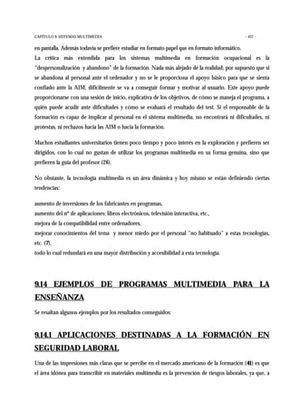 CAPÍTULO 9: SISTEMAS MULTIMEDIA - 437 -
en pantalla. Además todavía se prefiere estudiar en formato papel que en formato informático.
La crítica más extendida para los sistemas multimedia en formación ocupacional es la
“despersonalización y abandono” de la formación. Nada más alejado de la realidad; por supuesto que si
se abandona al personal ante el ordenador y no se le proporciona el apoyo básico para que se sienta
confiado ante la AIM, difícilmente se va a conseguir formar y motivar al usuario. Este apoyo puede
proporcionarse con una sesión de inicio, explicativa de los objetivos, de cómo se maneja el programa, a
quién puede acudir ante dificultades y cómo se evaluará el resultado del test. Si el responsable de la
formación es capaz de implicar al personal en el sistema multimedia, no encontrará ni dificultades, ni
protestas, ni rechazos hacia las AIM o hacia la formación.
Muchos estudiantes universitarios tienen poco tiempo y poco interés en la exploración y prefieren ser
dirigidos, con lo cual no gustan de utilizar los programas multimedia en su forma genuina, sino que
prefieren la guía del profesor (28).
No obstante, la tecnología multimedia es un área dinámica y hoy mismo se están definiendo ciertas
tendencias:
aumento de inversiones de los fabricantes en programas,
aumento del nº de aplicaciones: libros electrónicos, televisión interactiva, etc.,
mejora de la compatibilidad entre ordenadores,
mejorar conocimientos del tema y menor miedo por el personal "no habituado" a estas tecnologías,
etc. (7),
todo lo cual redundará en una mayor distribución y accesibilidad a esta tecnología.
9.14 EJEMPLOS DE PROGRAMAS MULTIMEDIA PARA LA
ENSEÑANZA
Se resaltan algunos ejemplos por los resultados conseguidos:
9.14.1 APLICACIONES DESTINADAS A LA FORMACIÓN EN
SEGURIDAD LABORAL
Una de las impresiones más claras que se percibe en el mercado americano de la formación (41) es que
el área idónea para transcribir en materiales multimedia es la prevención de riesgos laborales, ya que, a
 