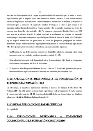 - 438 -
partir de una buena valoración de riesgos, se pueden diseñar los materiales para el sector o incluso
específicamente para la empresa (todo será cuestión de dinero a invertir). En el ámbito europeo,
también se ha percibido dicha necesidad y en la Conferencia Internacional de Bruselas (1995) sobre la
información para la formación y la seguridad y salud en el trabajo, ya se valoró el gran empuje de los
materiales multimedia para formación en riesgos laborales y las necesidades concretas que tienen las
empresas para desarrollar estos materiales (42). Por otra parte, concretando al ámbito francés, en 1997
(que otra vez se adelanta al resto de países europeos) se confeccionó un resumen de materiales
multimedia para formación en seguridad laboral e higiene laboral de más de 50 títulos (43). En España,
hay el proyecto institucional de publicación de todos los programas pedagógicos en formato
multimedia, aunque hasta el momento alguna publicación privada ha confeccionado ya algún listado
(44). Tres ejemplos pioneros que han publicado sus experiencias son los siguientes:
! En Motorola, fue una de las empresas pioneras que desarrolló y aplicó esta tecnología a gran escala
para su personal con resultados muy interesantes (ver capítulo 11) (45).
! Otra aplicación interesante es la formación frente a riesgos químicos (46), donde se compaginan
teoría, evaluaciones y casos prácticos de situaciones.
! El hipertexto sobre Riesgos de laboratorio llevado a cabo por G Franco (47) quién concluía que no
existían diferencias significativas entre los alumnos con resultados por encima del 75%.
9.14.2 APLICACIONES DESTINADAS A LA FORMULACIÓN O
TECNOLOGÍA FARMACÉUTICA
En este campo, la mayoría de aplicaciones existentes se deben a los trabajos de RC Rowe (48),
Podczeck (49) y Lai (50), quiénes ha desarrollado o participado en la programación de varios sistemas
de experto para la formulación (51- 53) o preformulación (54), de formas farmacéuticas: Ver listado de
aplicaciones (48-50, 51, 55-69) detallado en el capítulo 11.
9.14.3 OTRAS APLICACIONES FARMACÉUTICAS
Ver capítulo 11.
9.14.4 APLICACIONES DESTINADAS A FORMACIÓN
OCUPACIONAL O LA FORMACIÓN CONTINUADA
 