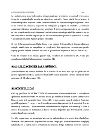 CAPÍTULO 9: SISTEMAS MULTIMEDIA - 439 -
La enseñanza en su forma tradicional, no siempre es apta para la formación ocupacional. El proceso de
formación ocupacional debe ser cada vez más activo y motivador. Cuanto más fácil sea el acceso a la
información y mayor la relación con los conocimientos que una persona adulta puede aprender a través
de las acciones de formación, mayor será su participación y mejores los resultados. La formación
ocupacional está siendo una aplicación muy importante de las tecnologías avanzadas ya que encuentran
en estas herramientas las características que los adultos toman como imprescindibles para su formación
(33): adaptabilidad, facilidad de participación, desarrollar el aprendizaje desde lo particular de su trabajo
y aplicabilidad inmediata. Algunos ejemplos publicados:
El caso de la empresa francesa Digital-France es un resumen de integración de dos aprendizajes en
múltiples módulos que los trabajadores van completando. Los objetivos en este caso eran aprender
inglés y aprender sobre los productos informáticos que vendían o adaptaban al mercado francés (70).
Curso de operador de la industria papelera (71), operadores de mantenimiento (71). Curso para
operadores de la industria farmacéutica o biosanitaria (72).
9.14.5 APLICACIONES PARA QUÍMICA
Aproximadamente se publican alrededor de 10 artículos al año sobre este tipo de aplicaciones en
revistas especializadas (73). La publicación Journal of Chemical Education: software ofrecía más de 80
programas y 5 videodiscos, ya en 1995.
9.15 CONCLUSIÓN
O'Grady (presidente de MICRO FOCUS) afirmaba durante una entrevista (2) que la utilización de
aplicaciones multimedia tendrá los mismos efectos que cuando el televisor en color sustituyó al de
blanco y negro: será un cambio lógico e irreversible, ya que consigue hacer el trabajo de forma más
agradable y próxima. El escoger el uso de tecnología multimedia como material de aprendizaje debe ser
razonado y racional (7). Deben examinarse cuidadosamente los objetivos de la lección y el curso, el
método de evaluación, los destinatarios, el dinero y recursos disponibles para determinar si la solución
multimedia es la más adecuada.
Las AIM proporcionan una alternativa a la formación tradicional que se ha venido desarrollando hasta
ahora (74-77) El personal está preparado cada vez más y mejor para manejar la maquinaria compleja y
robotizada, con lo cual las nuevas herramientas de formación de tipo multimedia no le van a suponer
 