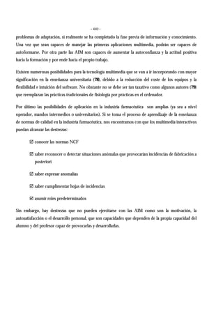 - 440 -
problemas de adaptación, si realmente se ha completado la fase previa de información y conocimiento.
Una vez que sean capaces de manejar las primeras aplicaciones multimedia, podrán ser capaces de
autoformarse. Por otra parte las AIM son capaces de aumentar la autoconfianza y la actitud positiva
hacia la formación y por ende hacia el propio trabajo.
Existen numerosas posibilidades para la tecnología multimedia que se van a ir incorporando con mayor
significación en la enseñanza universitaria (78), debido a la reducción del coste de los equipos y la
flexibilidad e intuición del software. No obstante no se debe ser tan taxativo como algunos autores (79)
que reemplazan las prácticas tradicionales de fisiología por prácticas en el ordenador.
Por último las posibilidades de aplicación en la industria farmacéutica son amplias (ya sea a nivel
operador, mandos intermedios o universitarios). Si se toma el proceso de aprendizaje de la enseñanza
de normas de calidad en la industria farmacéutica, nos encontramos con que los multimedia interactivos
puedan alcanzar las destrezas:
" conocer las normas NCF
" saber reconocer o detectar situaciones anómalas que provocarían incidencias de fabricación a
posteriori
" saber expresar anomalías
" saber cumplimentar hojas de incidencias
" asumir roles predeterminados
Sin embargo, hay destrezas que no pueden ejercitarse con las AIM como son la motivación, la
autosatisfacción o el desarrollo personal, que son capacidades que dependen de la propia capacidad del
alumno y del profesor capaz de provocarlas y desarrollarlas.
 