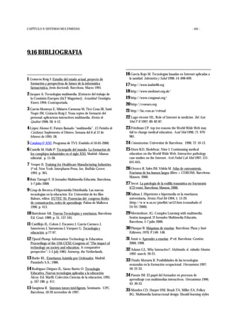 CAPÍTULO 9: SISTEMAS MULTIMEDIA - 441 -
9.16 BIBLIOGRAFIA
1 Gratacós Roig J: Estudio del estado actual, proyecto de
formación y perspectivas de futuro de la informática
farmacéutica. (tesis doctoral). Barcelona. Marzo 1991.
2 Jacques A: Tecnologías multimedia. [Extracto del trabajo de
la Comisión Europea (I&T Magazine)]. Actualidad Tecnológica.
Enero 1994: Contraportada.
3 García-Montoya E, Miñarro Carmona M, Ticó Grau JR, Suñé
Negre JM, Gratacós Roig J. Nous reptes de formació del
personal: aplicacions interactives multimedia. Revista de
Qualitat 1998; 28: 4-12.
4 López Alonso E: Futuro llamado “multimedia”. El Periódico de
Catalunya: Suplemento el Dinero. Semana del 6 al 12 de
febrero de 1995: 28.
5 Cataluny@.XXI. Programa de TV3. Emitido el 10-05-2000.
6 Castells M, Halls P: Tecnópolis del mundo. La formación de
los complejos industriales en el siglo XXI. Madrid: Alianza
editorial. p. 15-38.
7 Vesper JI. Training for Healthcare Manufacturing Industries.
1ª ed. New York: Interpharm Press, Inc. Buffalo Grove;
1993. p. 365.
8 Ruiz Tarragó F. II Jornades Multimedia Educatiu. Barcelona,
5-7 julio 2000.
9 Grup de Recerca d’Hipermèdia Distribuïda. Las nuevas
tecnologías en la educación. En: Universitat de les Illes
Balears, editor. EUTEC 95. Ponencias del congreso Redes
de comunicación, redes de aprendizaje: Palma de Mallorca
1996. p. 413.
10 Bartolomé AR. Nuevas Tecnologías y enseñanza. Barcelona:
Ed. Graó; 1989. p. 31, 137-165.
11 Castillejo JL, Colom J, Escamez J, García Carrasco J,
Sansvicens J, Sarramona J, Vázquez G. Tecnología y
educación. p.77-97.
12 Tjeerd Plomp. Information Technology in Education.
Proceedings of the 12th CESE-Congress of “The impact of
technology on society and education. A comparative
perspective”: 1-5 july 1985; Antwerp, the Netherlands.
13 Burke RL. Enseñanza Asistida por Ordenador. Madrid:
Paraninfo S.A.; 1986.
14 Rodríguez Diéguez JL, Sáenz Barrio O: Tecnología
Educativa. Nuevas tecnologías aplicadas a la educación.
Alcoy: Ed. Marfil. Colección Ciencias de la educación; 1995.
p. 167-186. p. 411.
15 Sangüesa R. Sistemes tutors intel·ligents. Seminario. UPC.
Barcelona, 18-20 novembre de 1997.
16 García Rojo M. Tecnologías basadas en Internet aplicadas a
la sanidad. Informática y Salud 1998; 14: 698-699.
17 http://www.inabis98.org
18 http://www.mednnet.org.uk/
19 http://www.conganat.org/
20 http://cvneuro.org
21 http://fac.com.ar/cvirtual
22 Lugo-vicente HL. Role of Internet in medicine. Bol Asoc
Med P R 1997; 89: 82-87.
23 Friedman CP. top ten reasons the World Wide Web may
fail to change medical education. Acad Med 1996; 71: 979-
981.
24 Comunicacions. Universitat de Barcelona. 1998; 72: 10-13.
25 Horn KD, Sholehvar, Nine J. Continnuing medical
education on the World Wide Web. Interactive pathology
case studies on the Internet. Arch Pathol Lab Med 1997; 121:
641-645.
26 Orozco R, Sales JM, Videla M. Atlas de osteosíntesis.
Fracturas de los huesos largos (libro + CDROM). Barcelona:
Masson. 2000.
27 Secot. La patología de la rodilla traumática no fracturaria
(CD-rom). Barcelona: Masson. 2000.
28 Salinas J. Hipertexto e hipermedia en la enseñanza
universitaria. Revista Píxel Bit 1994; 1: 15-29.
(http://w w w.us.es/pixelbit/art12.htm (consultado el
24/01/2000).
29 Merrienboer, JG. Complex Learning with multimedia.
Sesión inaugural. II Jornades Multimedia Educatiu.
Barcelona, 5-7 julio 2000.
30 Planque B: Máquinas de enseñar. Barcelona: Plaza y Jané
Editores; 1970. P.140- 148.
31 Amat o: Aprender a enseñar. 4ª ed. Barcelona: Gestión
2000; 1998.
32 Adams GL. Why Interactive?. Multimedia & videodisc Monitor.
1992: march: 20-25.
33 Tirado Morueta R. Posibilidades de las tecnologías
avanzadas en la formación ocupacional. Herramientas 1997;
50: 22-33.
34 Puente JM. El papel del formador en procesos de
aprendizaje con multimedias interactivos. Herramientas 1996;
43: 30-33.
35 Munden CD, Harper HM, Brush TA, Miller EA, Felkey
BG. Multimedia Instruccional design: Should learning styles
 