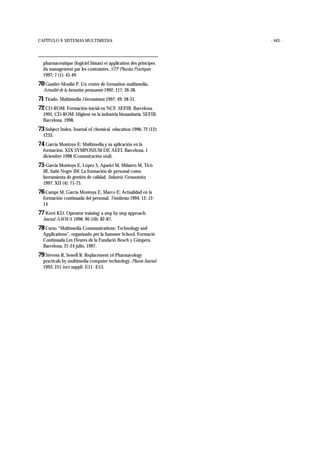 CAPÍTULO 9: SISTEMAS MULTIMEDIA - 443 -
pharmaceutique (logiciel Siman) et application des principes
du management par les contraintes. STP Pharma Practiques
1997; 7 (1): 45-49.
70 Gautier-Moulin P. Un centre de formation multimedia.
Actualité de la formation permanente 1992; 117: 26-38.
71 Tirado. Multimedia Herramientas 1997; 49: 28-31.
72 CD-ROM: Formación inicial en NCF. SEFIB. Barcelona.
1995. CD-ROM: Higiene en la industria biosanitaria. SEFIB.
Barcelona. 1998.
73 Subject Index. Journal of chemical education 1996; 72 (12):
1233.
74 García Montoya E: Multimedia y su aplicación en la
formación. XIX SYMPOSIUM DE AEFI. Barcelona, 1
diciembre 1998 (Comunicación oral).
75 García Montoya E, López S, Aparici M, Miñarro M, Ticó
JR, Suñé Negre JM: La formación de personal como
herramienta de gestión de calidad. Industria Farmacéutica
1997; XII (4): 71-75.
76 Camps M, García Montoya E, Marco E: Actualidad en la
formación continuada del personal. Tecnifarma 1994; 12: 12-
14.
77 Kerri KD. Operator training: a step by step approach.
Journal AWWA 1998; 90 (10): 82-87.
78 Curso “Multimedia Communications: Technology and
Applications”, organizado per la Summer School, Formació
Continuada Les Heures de la Fundació Bosch y Gimpera.
Barcelona, 21-24 julio, 1997.
79 Stevens R, Sewell R. Replacement of Pharmacology
practicals by multimedia computer technology. Pharm Journal
1993; 251 (oct suppl): E11- E13.
 
