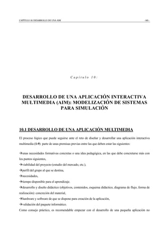 CAPÍTULO 10: DESARROLLO DE UNA AIM - 445 -
C a p í t u l o 1 0 :
DESARROLLO DE UNA APLICACIÓN INTERACTIVA
MULTIMEDIA (AIM): MODELIZACIÓN DE SISTEMAS
PARA SIMULACIÓN
10.1 DESARROLLO DE UNA APLICACIÓN MULTIMEDIA
El proceso lógico que puede seguirse ante el reto de diseñar y desarrollar una aplicación interactiva
multimedia (1-9) parte de unas premisas previas entre las que deben estar las siguientes:
!unas necesidades formativas concretas o una idea pedagógica, en las que debe concretarse más con
los puntos siguientes,
!viabilidad del proyecto (estudio del mercado, etc.),
!perfil del grupo al que se destina,
!necesidades,
!tiempo disponible para el aprendizaje.
!desarrollo y diseño didáctico (objetivos, contenidos, esquema didáctico, diagrama de flujo, forma de
realización): concreción del material,
!hardware y software de que se dispone para creación de la aplicación,
!validación del paquete informático.
Como consejo práctico, es recomendable empezar con el desarrollo de una pequeña aplicación no
 