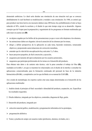 - 446 -
demasiado ambiciosa. Lo ideal sería diseñar una simulación de una situación real que se conozca
detalladamente lo cual facilitará su modelización y traslado a una simulación. En 1986, se estimó que
para producir una hora lectiva era necesario dedicar unas 200 horas; hoy probablemente el ratio se haya
reducido al 50%, siendo la escritura y el diseño lo que más tiempo exige en su desarrollo. Algunos
consejos que da Vesper para la preparación y seguimiento de los programas en formato multimedia que
cabe tener en cuenta son (10):
" no dejarse engañar por los brillos de las presentaciones ya que a veces sólo despistan a los alumnos,
" las animaciones deben ser elegantes: elevan la atención de los alumnos por los temas,
" dirigir y definir perspectivas de la aplicación en cada tema, haciendo resúmenes, remarcando
objetivos y proponiendo autoevaluaciones de corrección inmediata,
" entender que la vida útil de una aplicación hoy está entre 3 y 5 años,
" hacer proyectos pequeños, de fácil concreción y ejecución,
" asegurarse previamente del aprovechamiento por los usuarios potenciales,
" asegurarse que participan profesionales de los temas en el desarrollo del producto.
Para obtener más datos o de carácter más técnico, vale la pena consultar el trabajo de Olaz (11),
reseñados en la tabla 1, en que se muestran los relacionados con el diseño de la interfaz o consultar las
aplicaciones comercializadas para la formación continuada del personal de base de la industria
farmacéutica (11-14) y completarlos con los que da Burke en su manual de EAO (15).
Así a modo de metodología, los expertos suelen citar unas etapas determinadas en el desarrollo de las
aplicaciones multimedia:
1. Análisis desde el principio al final: necesidad o idoneidad del producto, aceptación, etc. Especificar
los resultados requeridos.
2. Diseño didáctico, integrado por los objetivos, contenidos, diagrama de flujo, guión.
3. Desarrollo del producto, integrado por:
" selección material gráfico, modelización y programación informática de los prototipos,
" programación definitiva
4. Testeo y pruebas de campo con usuarios reales (profesores, alumnos, invitados, etc.).
 