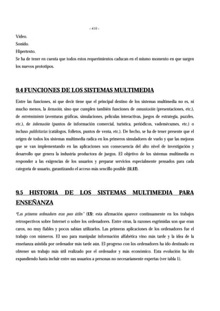 - 410 -
Vídeo.
Sonido.
Hipertexto.
Se ha de tener en cuenta que todos estos requerimientos caducan en el mismo momento en que surgen
los nuevos prototipos.
9.4 FUNCIONES DE LOS SISTEMAS MULTIMEDIA
Entre las funciones, ni que decir tiene que el principal destino de los sistemas multimedia no es, ni
mucho menos, la formación, sino que cumplen también funciones de comunicación (presentaciones, etc.),
de entretenimiento (aventuras gráficas, simulaciones, películas interactivas, juegos de estrategia, puzzles,
etc.), de información (puntos de información comercial, turística, periódicos, vademécumes, etc.) o
incluso publicitarias (catálogos, folletos, puntos de venta, etc.). De hecho, se ha de tener presente que el
origen de todos los sistemas multimedia radica en los primeros simuladores de vuelo y que las mejoras
que se van implementando en las aplicaciones son consecuencia del alto nivel de investigación y
desarrollo que genera la industria productora de juegos. El objetivo de los sistemas multimedia es
responder a las exigencias de los usuarios y preparar servicios especialmente pensados para cada
categoría de usuario, garantizando el acceso más sencillo posible (11,12).
9.5 HISTORIA DE LOS SISTEMAS MULTIMEDIA PARA
ENSEÑANZA
ªLos primeros ordenadores eran poco útiles" (13): esta afirmación aparece continuamente en los trabajos
retrospectivos sobre Internet o sobre los ordenadores. Entre otras, la razones esgrimidas son que eran
caros, no muy fiables y pocos sabían utilizarlos. Las primeras aplicaciones de los ordenadores fue el
trabajo con números. El uso para manipular información alfabética vino más tarde y la idea de la
enseñanza asistida por ordenador más tarde aún. El progreso con los ordenadores ha ido destinado en
obtener un trabajo más útil realizado por el ordenador y más económico. Esta evolución ha ido
expandiendo hasta incluir entre sus usuarios a personas no necesariamente expertas (ver tabla 1).
 
