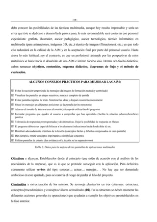 - 448 -
debe conocer las posibilidades de las técnicas multimedia, aunque hoy resulta impensable y sería un
error que éste se dedicase a desarrollarla paso a paso, lo más recomendable será contactar con personal
especialista: grafista, ilustrador, asesor pedagógico, asesor tecnológico, técnico informático en
multimedia (para animaciones, imágenes 3D, etc.,) técnico de imagen (filmaciones), etc.; ya que todo
ello redundará en la calidad de la AIM y en la aceptación final por parte del personal usuario. Hasta
ahora lo más habitual, por el contrario, es que un profesional animado por las perspectivas de estos
materiales se lance hacia el desarrollo de una AIM e intente hacerlo sólo. Dentro del diseño didáctico,
caben remarcar objetivos, contenidos, esquema didáctico, diagramas de flujo y el método de
evaluación.
ALGUNOS CONSEJOS PRÁCTICOS PARA MEJORAR LAS AIM:
# Evitar la sucesión temporizada de mensajes (da imagen de formación pautada y controlada)
# Visualizar las pantallas en etapas sucesivas, nunca al completo de partida
# Evitar pantallas repletas de texto. Sintetizar las ideas y después resumirlas nuevamente
# Situar los mensajes en diferentes posiciones de la pantalla (evite monotonía)
# Adecuar el tamaño de los caracteres al usuario y tiempo de utilización del programa
# Formular preguntas que ayuden al usuario a comprobar que han aprendido (facilita la relación esfuerzo/beneficio)
positiva
# Tolerancia de respuestas preprogramadas y de alternativas. Dejar la posibilidad de respuesta en blanco
# El programa debería ser capaz de bifurcar a los alumnos (indicaciones hacia donde debe ir) etc.
# Distribuir adecuadamente el énfasis de la lección (conceptos fáciles y difíciles compensados en cada pantalla)
# Dar ejemplos, repetir conceptos importantes o simplificar conceptos
# Utilizar pantallas de criterio (dan evidencia si la lección se ha superado o no)
Tabla 2: Datos para la mejora de las pantallas de aplicaciones multimedia
Objetivos a alcanzar. Establecerlos desde el principio (que estén de acuerdo con el análisis de las
necesidades de la empresa), qué es lo que se pretende conseguir con la aplicación. Para definirlos
claramente utilizar verbos del tipo: conocer...; actuar...; manejar... . No hay que ser demasiado
ambicioso en este apartado, pues se correría el riesgo de perder el hilo del proyecto.
Contenidos y estructuración de los mismos. Se aconseja plantearlos en tres columnas: estructura,
conceptos/procedimientos y conceptos/valores actitudinales (16). En la estructura se deben enumerar las
diferentes acciones generales (u operaciones) que ayudarán a cumplir los objetivos preestablecidos en
la fase anterior.
 