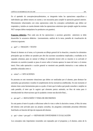 CAPÍTULO 10: DESARROLLO DE UNA AIM - 449 -
En el apartado de conceptos/procedimientos, se integrarán todas las operaciones específicas e
individuales que deben tenerse en cuenta y son necesarias para cumplir la operación general anterior.
Directamente relacionados con estas operaciones están los conceptos actitudinales que deben ser
respetados y tenidos en cuenta durante todas las operaciones anteriores (por ejemplo según las normas
NCF siempre deben manipularse los productos con guantes).
Esquema didáctico. Para cada una de las operaciones o acciones generales anteriores se debe
desarrollar la secuencia didáctica (razonamiento, análisis de la tarea, pantalla de visualización de
criterios) siguiente:
$ qué? ---> IMAGEN + TEXTO
Situará al alumno en el tema, se le presenta un dibujo general de la situación y muestra los elementos
principales que no deben ser pasados por alto (las acciones secundarias implicadas y reseñadas en la
segunda columna), para no saturar el dibujo el contenido (texto) sólo se muestra si es activado el
elemento en cuestión (cuando se pasa el cursor sobre el mismo aparece la mano del tutor o el mismo
tutor). Para cada operación o acción general se mostrará una pantalla interactiva o una cadena de
pantallas enlazadas entre sí.
$ cómo? ---> SITUACIONES
Se presenta en este momento situaciones que deben ser analizadas por el alumno, para destacar las
anomalías que presentan o resaltar el cumplimiento de las normativas establecidas. En este momento el
alumno tiene como herramientas para su ayuda: el tutor que le indica qué puede consultar o ampliar en
cada pantalla, el tutor que le sugiere qué elemento parece anómalo, un bloc de notas para ir
introduciendo las observaciones que le ayudarán a tomar una decisión final,...
$ por qué? ---> REFLEXIÓN Y TOMA DE DECISIONES
En este punto el tutor le ayuda a reflexionar sobre lo visto o sobre la decisión a tomar, el bloc de notas
del alumno está activado para sus propias consultas, las preguntas contestadas presentan diferentes
feed-backs en función del tipo de respuesta del alumno.
$ qué + cómo + por qué? ---> REPASO DE CONTENIDOS Y EVALUACIÓN
Los conceptos más importantes resumidos son repasados por el programa y el alumno, antes de la
 