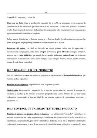 - 450 -
despedida del programa y evaluación.
Diagrama de flujo. Para la producción industrial de la AIM, se enumeran en un esquema la
coordinación de los elementos que intervienen en su producción. Es muy útil graficar a diferentes
niveles de concreción la estructura de la aplicación para orientar a los programadores, a los pedagogos
y para supervisar el desarrollo del proyecto.
Deben hacerse dos niveles: el flujo de sistema y el flujo de detalle. Se utilizará para representar las
partes principales del programa y disponerlas secuencialmente en la lección.
Redacción del guión. Al final se dispondrá de varios guiones, útiles para la supervisión y
modificaciones del proyecto, entre ellos: sinopsis (10 líneas), guión literario (diálogos, imágenes,
sonidos, etc.), guión didáctico, que detalla las secuencias didácticas, guión técnico (en columnas
diferenciando la información: texto, audio, imagen, vídeo, imagen, palabra, música, efectos sonoros,
tiempo de cada frame o pantalla).
10.1.3 DESARROLLO DEL PRODUCTO
Una vez concretado en todos sus ámbitos el proyecto, se comienza con el desarrollo informático, que
requiere las fase siguientes:
Selección material gráfico. Preparación de fotos, esquemas y vídeos.
Modelización. Programación: desarrollo de la interfaz (menú principal, botones de navegación,
submenú y ayudas) y la primera evaluación pre-producción: demo. Diseño de las actividades
pedagógicas remarcando la interactividad de las mismas, encargo de animaciones concretas y
desarrollos 3D.
10.1.4 CONTROL DE CALIDAD: TESTEO DEL PRODUCTO
Pruebas de campo con grupos piloto: evaluación. Las aplicaciones “sin pulir” o prototipos se
someten a evaluación por varios grupos (test previo del autor, test posterior), técnicos del tema, técnicos
informáticos, usuarios finales, profesores y animadores. Todo ello con el fin de detectar a tiempo fallos
o planteamientos erróneos ya sean desde un punto de vista informático, pedagógico o técnico del tema
 