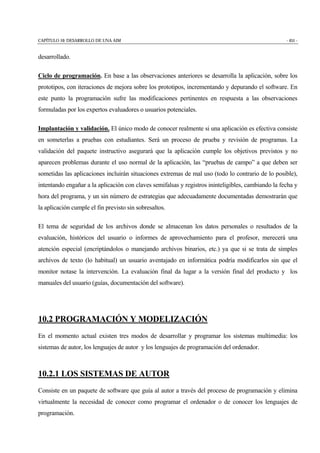 CAPÍTULO 10: DESARROLLO DE UNA AIM - 451 -
desarrollado.
Ciclo de programación. En base a las observaciones anteriores se desarrolla la aplicación, sobre los
prototipos, con iteraciones de mejora sobre los prototipos, incrementando y depurando el software. En
este punto la programación sufre las modificaciones pertinentes en respuesta a las observaciones
formuladas por los expertos evaluadores o usuarios potenciales.
Implantación y validación. El único modo de conocer realmente si una aplicación es efectiva consiste
en someterlas a pruebas con estudiantes. Será un proceso de prueba y revisión de programas. La
validación del paquete instructivo asegurará que la aplicación cumple los objetivos previstos y no
aparecen problemas durante el uso normal de la aplicación, las “pruebas de campo” a que deben ser
sometidas las aplicaciones incluirán situaciones extremas de mal uso (todo lo contrario de lo posible),
intentando engañar a la aplicación con claves semifalsas y registros ininteligibles, cambiando la fecha y
hora del programa, y un sin número de estrategias que adecuadamente documentadas demostrarán que
la aplicación cumple el fin previsto sin sobresaltos.
El tema de seguridad de los archivos donde se almacenan los datos personales o resultados de la
evaluación, históricos del usuario o informes de aprovechamiento para el profesor, merecerá una
atención especial (encriptándolos o manejando archivos binarios, etc.) ya que si se trata de simples
archivos de texto (lo habitual) un usuario aventajado en informática podría modificarlos sin que el
monitor notase la intervención. La evaluación final da lugar a la versión final del producto y los
manuales del usuario (guías, documentación del software).
10.2 PROGRAMACIÓN Y MODELIZACIÓN
En el momento actual existen tres modos de desarrollar y programar los sistemas multimedia: los
sistemas de autor, los lenguajes de autor y los lenguajes de programación del ordenador.
10.2.1 LOS SISTEMAS DE AUTOR
Consiste en un paquete de software que guía al autor a través del proceso de programación y elimina
virtualmente la necesidad de conocer como programar el ordenador o de conocer los lenguajes de
programación.
 