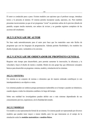 - 452 -
El autor es conducido paso a paso. Existen modelos con opciones que el profesor escoge, introduce
textos y lo presenta al alumno. El sistema permite incorporar ayuda, opciones, etc. Pero también
presentan inconvenientes ya que al ser programas “corsé” no permiten salirse de lo previsto (diseño de
pantalla, ocupan mucha memoria, son arduos de revisar y no guardan registros completos de las
acciones del estudiante).
10.2.2 LENGUAJE DE AUTOR
No hace nada automáticamente para el autor pero hace que los materiales sean más fáciles de
programar que con los lenguajes de programación. Además permite flexibilidad y los modelos los
diseña el propio autor, variándolos si le conviene.
10.2.3 LENGUAJE DE ORDENADOR DE PROPÓSITO GENERAL
Requiere más tiempo para desarrollarlo, pero permite aumentar la innovación, la eficiencia y la
velocidad y hacer el diseño de menús a medida. Dentro de este grupo hay que diferenciar conceptos
básicos para desarrollar un programa: sistema, modelo y simulación de los sistemas.
10.2.3.1 SISTEMA
Un sistema es un conjunto de normas o elementos que de manera ordenada contribuyen (o son
interdependientes) a un objetivo o meta.
Los sistemas pueden ser estáticos porque permanecen inalterables en el tiempo o pueden ser dinámicos,
cuando alguno o todos los elementos cambian a lo largo del tiempo.
Sobre una realidad los investigadores pueden definir uno o más sistemas dependiendo de sus
conocimientos previos, experiencia y de la finalidad del estudio.
10.2.3.2 MODELO
Un modelo es una representación formal de un sistema. Un sistema puede ser representado por diversos
modelos que pueden tener mayor o menor detalle, pero los que interesaran en el campo de la
simulación serán los modelos matemáticos o modelos físicos.
 