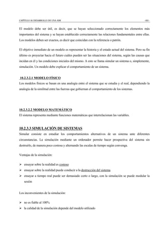 CAPÍTULO 10: DESARROLLO DE UNA AIM - 453 -
El modelo debe ser útil, es decir, que se hayan seleccionado correctamente los elementos más
importantes del sistema y se hayan establecido correctamente las relaciones fundamentales entre ellas.
Los modelos deben ser exactos, es decir que coincidan con la referencia o patrón.
El objetivo inmediato de un modelo es representar la historia y el estado actual del sistema. Pero su fin
último es proyectar hacia el futuro cuáles pueden ser las situaciones del sistema, según las causas que
incidan en él y las condiciones iniciales del mismo. A esto se llama simular un sistema o, simplemente,
simulación. Un modelo debe explicar el comportamiento de un sistema.
10.2.3.2.1 MODELO FÍSICO
Los modelos físicos se basan en una analogía entre el sistema que se estudia y el real, dependiendo la
analogía de la similitud entre las fuerzas que gobiernan el comportamiento de los sistemas.
10.2.3.2.2 MODELO MATEMÁTICO
El sistema representa mediante funciones matemáticas que interrelacionan las variables.
10.2.3.3 SIMULACIÓN DE SISTEMAS
Simular consiste en estudiar los comportamientos alternativos de un sistema ante diferentes
circunstancias. La simulación mediante un ordenador permite hacer prospectiva del sistema sin
destruirlo, de manera poco costosa y alternando las escalas de tiempo según convenga.
Ventajas de la simulación:
" ensayar sobre la realidad es costoso
" ensayar sobre la realidad puede conducir a la destrucción del sistema
" ensayar a tiempo real puede ser demasiado corto o largo, con la simulación se puede modular la
sesión
Los inconvenientes de la simulación:
" no es fiable al 100%
" la calidad de la simulación depende del modelo utilizado
 