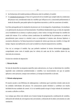 - 454 -
" las limitaciones del modelo producen diferencias entre la realidad y el modelo
" La simulación de procesos se basa en la generación de un modelo que cumple todas las condiciones
del proceso real, considerando todas las variables que influyen en él y conociendo perfectamente el
modo de desarrollo, para poder aplicar los algoritmos necesarios y ceñir las ecuaciones al modelo.
Los fines perseguidos por la simulación de procesos son: la investigación, el aprendizaje y la enseñanza
y la optimización de procesos de funcionamiento. El problema fundamental al que se trata de responder
con el modelado de un sistema es explicar porqué y cómo varían a lo largo del tiempo las variables de
estado del sistema. Si se verifican ciertas condiciones de estabilidad de los parámetros se tendrá un
procedimiento para conocer (o simular) como se comportará el sistema ante diversas hipótesis o
escenarios alternativos. Se llama trayectoria al conjunto de valores que toma una variable a lo largo del
tiempo. Supone una tipificación con la cual se tendrá la evolución temporal de las variables.
Una vez se consigue el modelo, hay que probarlo mediante la técnica denominada depuración,
comprobando como varía el modelo para los valores de cada una de las variables dentro de sus
intervalos de existencia.
Existen tres métodos de depuración:
1. Método flexible
Se trata de desarrollar un programa específico para cada proceso, en el que se determinan las variables
siguiendo unas condiciones predeterminadas o variables. Los inconvenientes son que no pueden
aplicarse a otros procesos, aunque sean similares y el tiempo de desarrollo es elevado.
2. Método subprogramas
El usuario accede a una biblioteca de subprogramas o subrutinas que le permiten simular cada una de
las unidades individuales del proceso. En consecuencia puede introducir y combinar con mucha
facilidad diversas unidades de control. A la vez también puede escoger el mejor método de simulación
en cuanto a cálculos se refiere.
Las ventajas que ofrece este método son el menor tiempo de programación, combinación de variables,
utilización del método de convergencia más conveniente y utilización de los datos convenientes en cada
simulación.
 