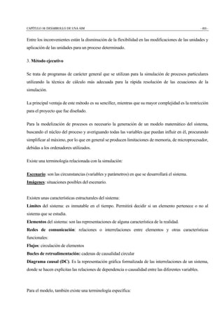 CAPÍTULO 10: DESARROLLO DE UNA AIM - 455 -
Entre los inconvenientes están la disminución de la flexibilidad en las modificaciones de las unidades y
aplicación de las unidades para un proceso determinado.
3. Método ejecutivo
Se trata de programas de carácter general que se utilizan para la simulación de procesos particulares
utilizando la técnica de cálculo más adecuada para la rápida resolución de las ecuaciones de la
simulación.
La principal ventaja de este método es su sencillez, mientras que su mayor complejidad es la restricción
para el proyecto que fue diseñado.
Para la modelización de procesos es necesario la generación de un modelo matemático del sistema,
buscando el núcleo del proceso y averiguando todas las variables que puedan influir en él, procurando
simplificar al máximo, por lo que en general se producen limitaciones de memoria, de microprocesador,
debidas a los ordenadores utilizados.
Existe una terminología relacionada con la simulación:
Escenario: son las circunstancias (variables y parámetros) en que se desarrollará el sistema.
Imágenes: situaciones posibles del escenario.
Existen unas características estructurales del sistema:
Límites del sistema: es inmutable en el tiempo. Permitirá decidir si un elemento pertenece o no al
sistema que se estudia.
Elementos del sistema: son las representaciones de alguna característica de la realidad.
Redes de comunicación: relaciones o interrelaciones entre elementos y otras características
funcionales:
Flujos: circulación de elementos
Bucles de retroalimentación: cadenas de causalidad circular
Diagrama causal (DC). Es la representación gráfica formalizada de las interrelaciones de un sistema,
donde se hacen explícitas las relaciones de dependencia o causalidad entre las diferentes variables.
Para el modelo, también existe una terminología específica:
 