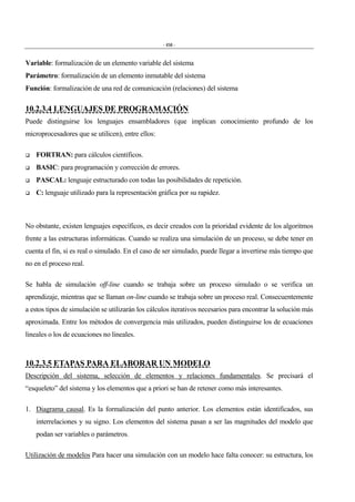 - 456 -
Variable: formalización de un elemento variable del sistema
Parámetro: formalización de un elemento inmutable del sistema
Función: formalización de una red de comunicación (relaciones) del sistema
10.2.3.4 LENGUAJES DE PROGRAMACIÓN
Puede distinguirse los lenguajes ensambladores (que implican conocimiento profundo de los
microprocesadores que se utilicen), entre ellos:
$ FORTRAN: para cálculos científicos.
$ BASIC: para programación y corrección de errores.
$ PASCAL: lenguaje estructurado con todas las posibilidades de repetición.
$ C: lenguaje utilizado para la representación gráfica por su rapidez.
No obstante, existen lenguajes específicos, es decir creados con la prioridad evidente de los algoritmos
frente a las estructuras informáticas. Cuando se realiza una simulación de un proceso, se debe tener en
cuenta el fin, si es real o simulado. En el caso de ser simulado, puede llegar a invertirse más tiempo que
no en el proceso real.
Se habla de simulación off-line cuando se trabaja sobre un proceso simulado o se verifica un
aprendizaje, mientras que se llaman on-line cuando se trabaja sobre un proceso real. Consecuentemente
a estos tipos de simulación se utilizarán los cálculos iterativos necesarios para encontrar la solución más
aproximada. Entre los métodos de convergencia más utilizados, pueden distinguirse los de ecuaciones
lineales o los de ecuaciones no lineales.
10.2.3.5 ETAPAS PARA ELABORAR UN MODELO
Descripción del sistema, selección de elementos y relaciones fundamentales. Se precisará el
“esqueleto” del sistema y los elementos que a priori se han de retener como más interesantes.
1. Diagrama causal. Es la formalización del punto anterior. Los elementos están identificados, sus
interrelaciones y su signo. Los elementos del sistema pasan a ser las magnitudes del modelo que
podan ser variables o parámetros.
Utilización de modelos Para hacer una simulación con un modelo hace falta conocer: su estructura, los
 
