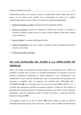 CAPÍTULO 10: DESARROLLO DE UNA AIM - 457 -
condicionantes iniciales y los escenarios. Conocer los condicionantes iniciales supone saber para el
tiempo cero los valores de las variables que le corresponden, los valores de la variables
predeterminadas según los niveles o flujos y los valores de los parámetros independientes.
2. Definición del código de variables. Sistematización de las magnitudes definidas.
3. Sistema de ecuaciones. Concretar las relaciones no lineales entre variables. Al establecer el
escenario de simulación supone conocer los valores variables (exógenas y fijas) desde el tiempo
inicial a tiempo final.
4. Etapa de calibrado. Los expertos deben juzgar el modelo.
5. Análisis de sensibilidad. En este caso se evalúa si el modelo es capaz de responder ante situaciones
concretas o en los límites.
6. Evaluación del modelo: contrastado.
10.3 LOS LENGUAJES DE AUTOR Y LA SIMULACIÓN DE
MODELOS
Frente a los sistemas de programación anteriores basados en una programación pura y difícil (casi
imposible de entender para las personas sin formación programadora), los lenguajes de autor han
facilitado enormemente la preparación de material multimedia ya que la programación se ha
simplificado con iconos y funciones estandarizadas, y que no obstante proporcionan aplicaciones muy
interesantes y completas. Entre los programas más utilizados están TOOLBOOK (17) y
AUTHORWARE (18), en el nivel general alto o en un nivel más bajo COMMON PILOT, C o C++,
reservados para simulaciones específicas que requieren respuestas a tiempo real. Otra categoría en
programas para desarrollar hipertextos la proporcionan programas como Guide, Linkway, Supercard,
HyperStudio, Tutor-Tech, HyperScreen aunque el sistema más potente y versátil para desarrollar
hipertextos es Hypercard (19).
Los lenguajes de autor son un tipo de software (20) permite trabajar con todos los elementos
multimedia típicos (texto, imagen, vídeo, animaciones, sonido) y todas las unidades de información de
 