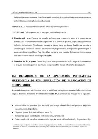 CAPÍTULO 10: DESARROLLO DE UNA AIM - 459 -
Existen diferentes conexiones: de referencia (ida y vuelta), de organización (permiten desenvolverse
en la red de nodos) e implícitos (salida, ayuda).
RED DE IDEAS: Nodos conectados en una ruta o trayectoria significativa.
ITINERARIOS: Guía propuesta por el autor para estudiar la aplicación.
3. Creación del curso. Preparar un borrador del programa y someterlo ahora a la evaluación de
expertos, que valorarán la viabilidad del proyecto. Si la opinión es positiva, se pasa a la coordinación
definitiva del proyecto. No obstante, siempre se intenta hacer un sistema flexible que permita al
usuario seguir secuencias lineales, trayectorias del propio usuario, la trayectoria propuesta por el
autor o combinaciones libres. Para ello, deben proveerse gran cantidad de interconexiones, aunque
sean a nivel básico (tablas, notas al pie, etc.) (19).
4. Coordinación del proyecto. Es muy importante un seguimiento directo del proyecto de manera que
si en algún momento aparecen incidencias los responsables puedan subsanarlas de inmediato.
10.4 DESARROLLO DE LA APLICACIÓN INTERACTIVA
MULTIMEDIA DE UNA SIMULACIÓN DE FABRICACIÓN DE
COMPRIMIDOS
Según todo lo expuesto anteriormente y tras la revisión de otros proyectos desarrollados con fondos a
cargo de desarrollo de material docente multimedia (26, 27), la estructura del proyecto fue la siguiente:
" Informe inicial del proyecto1 (ver anexo 1), que incluye: sinopsis breve del proyecto. Objetivos.
Especificaciones de producto.
" Diagrama general de la aplicación (ver anexo 2).
" Borrador del guión (simplificado, en formato tabla, ver anexo 3).
" Guión completo de las aplicaciones (no se incluye por la extensión del mismo) y diagramas de flujo
1 Los informes que se adjuntan son la última revisión aunque pueden constar detalles no actualizados o que se cambiaron durante el
desarrollo del proyecto. El control de proyecto se hizo con la libreta de proyecto (manuscrita) con lo cual no se adjunta a la
memoria.
 