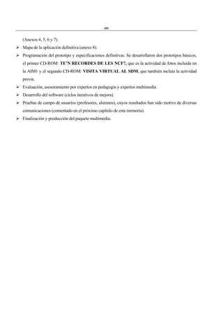 - 460 -
(Anexos 4, 5, 6 y 7).
" Mapa de la aplicación definitiva (anexo 8).
" Programación del prototipo y especificaciones definitivas. Se desarrollaron dos prototipos básicos,
el primer CD-ROM: TE’N RECORDES DE LES NCF?, que es la actividad de fotos incluida en
la AIM1 y el segundo CD-ROM: VISITA VIRTUAL AL SDM, que también incluía la actividad
previa.
" Evaluación, asesoramiento por expertos en pedagogía y expertos multimedia.
" Desarrollo del software (ciclos iterativos de mejora).
" Pruebas de campo de usuarios (profesores, alumnos), cuyos resultados han sido motivo de diversas
comunicaciones (comentado en el próximo capítulo de esta memoria).
" Finalización y producción del paquete multimedia.
 