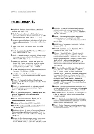 CAPÍTULO 10: DESARROLLO DE UNA AIM - 461 -
10.5 BIBLIOGRAFÍA
1 Bergman R: Managing Interactive video / Multimedia
projects. New Jersey. 1990.
2 Mas X. Aplicacions Interactives Multimèdia: la seva
aplicació en la formació del personal. Seminario de AEFI-
FORCEM, Barcelona, marzo 1995: 5, 12, 15, 22-24.
3 Interactive Multimedia: Return on Investment Analysis for
learning and communication. Macromedia. San Francisco.
1992.
4 Brand S. The media Lab. Penguin Books. New York.
1988.
5 Bou G. El guión multimedia. Madrid: Anaya Multimedia/
Servei Publicacions UAB. 1997.
6 Hardin PC, Reis J. Interactive multimedia software design:
concepts, process and evaluation. Health Education and
Behaviour 1997; 24 (1): 35-53.
7 Hawkins HH, Boscak AR, Ciaschini MW, Vogel NM,
Mossay MW. Content preauthoring: preparing medical
imaging information for multimedia authoring and
quizzing. Radiografics 1997; 17 (6): 1575-1586.
8 Wu WK. Multimedia technology in pharmacy practice. US
Pharmacist 1995; 20 (Dec): H5-H24.
9 Petrie LC, Lippman G. Pharmacy education goes
multimedia. Computertalk for Pharmacist 1994, 14 (May-
Jun): 12-14.
10 Vesper JL. Training for Healthcare Manufacturing
Industries. 1ª ed. New York: Interpharm Press, Inc. Buffalo
Grove; 1993. p. 365.
11 Olaz A. La enseñanza asistida por ordenador orientada a
la normalización de los procesos de trabajo. Capital
Humano 1998; 107: 52-62.
12 SEFIB. Aplicación multimedia: Formación inicial para
personal de base de la industria farmacéutica.
Barcelona.1995.
13 SEFIB. Aplicación multimedia: Higiene para la
industria biosanitaria. Barcelona. 1998.
14 Catálogo de Micronvideo (EEUU). Enero 2000.
15 Burke RL. Enseñanza asistida por ordenador. Paraninfo
S.A. Madrid. 1986.
16 Rodríguez Diéguez JL, Sáenz O. Tecnología Educativa.
Nuevas tecnologías aplicadas a la educación. Alcoy: Ed.
Marfil. Colección Ciencias de la educación; 1995. p. 167-
186. p. 411.
17 Longe RL. Developing computer-assisted instruction to
teach physical examination to Doctor of Phamacy
students. AACP-ANNUAL-MEETING 1997; 95 (Jul): 58.
18 Deziel EL, Switgart S. Multimedia-based computer-
assisted instruction: development and evaluation of
therapeutics case studies. AACP-ANNUAL-MEETING
1994; 95 (Jul): VIII-1.
19 Salinas J. Hipertexto e hipermedia en la enseñanza
universitaria. Revista Píxel Bit 1994; 1: 15-29.
(http://w w w.us.es/pixelbit/art12.htm (consultado
el 24/01/2000).
20 GESTE. Curs d’introducció al multimèdia Toolbook.
Barcelona. 1997: 1-3.
21 Brown K. Guidelines for CAL developers. PCCAL.
University of Bath. 1995: 11-14.
22 J Simon, C Blanché, J Vallés, C. Benedí. Materials
didàctics telemàtics adaptats als diferents cicles den
l’ensenyament de Botànica. Comunicaicó oral. Actes de la
primera Jornada Facultat de Farmacia (13/ febrer/ 1998).
“De la reflexió a la innovació pedagògica en
l’ensenyament de ciències aplicades a Farmàcia”.
Publicacions de la Universitat de Barcelona. Barcelona.
1999: 349-358.
23 MC Barceló, C Benedí, C Blanché, M Hernández, A
gómez, J Martín, J Molero, MA Ribera, AM Rovira, J
Rull, JA Seoane, J Simon, M Suárez, J Vallés. La
innovació docent a la Unitat de Botànica de la Facultat de
Farmàcia de Barcelona: experiències i resultats (1992-
1997). Actes de la primera Jornada Facultat de Farmacia
(13/ febrer/ 1998). “De la reflexió a la innovació
pedagògica en l’ensenyament de ciències aplicades a
Farmàcia”. Publicacions de la Universitat de Barcelona.
Barcelona. 1999: 152-157.
24 J Simon. Experiències multimèdia en la docència de la
Facultat de Farmàcia (UB). Comunicació oral. I Jornades
Multimèdia Educatiu. Barcelona. 5-7 juliol. 1999: 57.
25 Lynch PJ, Hortnas S. Hypertext as an authoring tool for
CD-ROM productions. Journal of biocommunication
1998; 25 (2): 20-25.
26 Suau J. Projecte de desenvolupament d’un sistema per a
la creació de tutorials interactius multimèdia. (Document
de sol·licitud de l’ajut). Barcelona. 1996.
27 Suau J. Dossier. Esquemes i explicacions generals dels
hipertextos i dels tutorials. (Projectes). Barcelona. 1996.
 