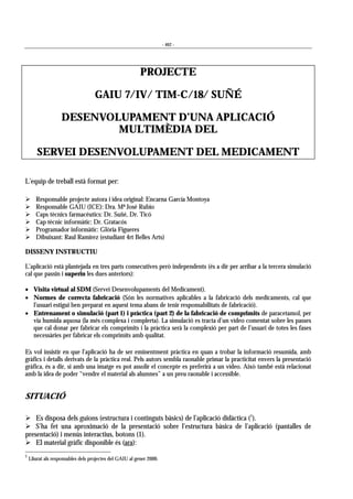 - 462 -
PROJECTE
GAIU 7/IV/ TIM-C/18/ SUÑÉ
DESENVOLUPAMENT D’UNA APLICACIÓ
MULTIMÈDIA DEL
SERVEI DESENVOLUPAMENT DEL MEDICAMENT
L’equip de treball està format per:
! Responsable projecte autora i idea original: Encarna García Montoya
! Responsable GAIU (ICE): Dra. Mª José Rubio
! Caps tècnics farmacèutics: Dr. Suñé, Dr. Ticó
! Cap tècnic informàtic: Dr. Gratacós
! Programador informàtic: Glòria Figueres
! Dibuixant: Raul Ramírez (estudiant 4rt Belles Arts)
DISSENY INSTRUCTIU
L’aplicació està plantejada en tres parts consecutives però independents (és a dir per arribar a la tercera simulació
cal que passin i superin les dues anteriors):
• Visita virtual al SDM (Servei Desenvolupaments del Medicament).
• Normes de correcta fabricació (Són les normatives aplicables a la fabricació dels medicaments, cal que
l’usuari estigui ben preparat en aquest tema abans de tenir responsabilitats de fabricació).
• Entrenament o simulació (part 1) i pràctica (part 2) de la fabricació de comprimits de paracetamol, per
via humida aquosa (la més complexa i complerta). La simulació es tracta d’un vídeo comentat sobre les passes
que cal donar per fabricar els comprimits i la pràctica serà la complexió per part de l’usuari de totes les fases
necessàries per fabricar els comprimits amb qualitat.
Es vol insistir en que l’aplicació ha de ser eminentment pràctica en quan a trobar la informació resumida, amb
gràfics i detalls derivats de la pràctica real. Pels autors sembla raonable primar la practicitat envers la presentació
gràfica, és a dir, si amb una imatge es pot assolir el concepte es preferirà a un vídeo. Això també està relacionat
amb la idea de poder “vendre el material als alumnes” a un preu raonable i accessible.
SITUACIÓ
! Es disposa dels guions (estructura i continguts bàsics) de l’aplicació didàctica (1
).
! S’ha fet una aproximació de la presentació sobre l’estructura bàsica de l’aplicació (pantalles de
presentació) i menús interactius, botons (1).
! El material gràfic disponible és (ara):
1
Lliurat als responsables dels projectes del GAIU al gener 2000.
 