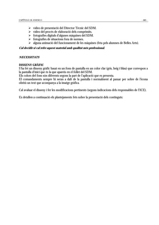 CAPÍTULO 10: ANEXO 1 - 463 -
! vídeo de presentació del Director Tècnic del SDM.
! vídeo del procés de elaboració dels comprimits.
! fotografies digitals d’algunes màquines del SDM.
! fotografies de situacions fora de normes.
! alguna animació del funcionament de les màquines (feta pels alumnes de Belles Arts).
Cal decidir si cal refer aquest material amb qualitat més professional.
NECESSITATS
DISSENY GRÀFIC
S’ha fet un disseny gràfic basat en un fons de pantalla en un color clar (gris, beig i blau) que correspon a
la pantalla d’inici que és la que apareix en el follet del SDM.
Els colors del fons són diferents segons la part de l’aplicació que es presenta.
El comandaments sempre hi seran a dalt de la pantalla i normalment al passar per sobre de l’icona
obrirà un text que acompanya a la imatge gràfica.
Cal avaluar el disseny i fer les modificacions pertinents (segons indicacions dels responsables de l’ICE).
Es detallen a continuació els plantejaments fets sobre la presentació dels continguts:
 