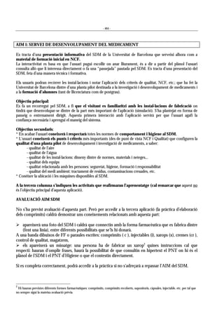 - 464 -
AIM 1: SERVEI DE DESENVOLUPAMENT DEL MEDICAMENT
Es tracta d’una presentació informativa del SDM de la Universitat de Barcelona que serveixi alhora com a
material de formació inicial en NCF.
La interactivitat es basa en que l’usuari pugui escollir on anar lliurament, és a dir a partir del plànol l’usuari
consulta allò que li interessa directament o fa una “passejada” pautada pel SDM. Es tracta d’una presentació del
SDM, feta d’una manera tècnica i formativa.
Els usuaris podran recórrer les instal·lacions i notar l’aplicació dels criteris de qualitat, NCF, etc.; que ha fet la
Universitat de Barcelona dintre d’una planta pilot destinada a la investigació i desenvolupament de medicaments i
a la formació d’alumnes (tant de llicenciatura com de postgrau).
Objectiu principal:
Es fa un recorregut pel SDM, a fi que el visitant es familiaritzi amb les instal·lacions de fabricació on
tindrà que desenvolupar-se dintre de la part més important de l’aplicació (simulació). S’ha plantejat en forma de
passeig o entrenament dirigit. Aquesta primera interacció amb l’aplicació servirà per que l’usuari agafi la
confiança necessària i aprengui el maneig del sistema.
Objectius secundaris:
* En acabar l’usuari coneixerà i respectarà totes les normes de comportament i higiene al SDM.
* L’usuari coneixerà els punts i criteris més importants (des de punt de vista NCF i Qualitat) que configuren la
qualitat d’una planta pilot de desenvolupament i investigació de medicaments, a saber:
- qualitat de l’aire
- qualitat de l’aigua
- qualitat de les instal·lacions: disseny dintre de normes, materials i neteges...
- qualitat dels equips
- qualitat relacionada amb les persones: seguretat, higiene, formació i responsabilitat
- qualitat del medi ambient: tractament de residus, contaminacions creuades, etc.
* Conèixer la ubicació i les màquines disponibles al SDM.
A la tercera columna s’indiquen les activitats que reafirmaran l’aprenentatge (cal remarcar que aquest no
és l’objectiu principal d’aquesta aplicació).
AVALUACIÓ AIM SDM
No s’ha previst avaluació d’aquesta part. Però per accedir a la tercera aplicació (la pràctica d’elaboració
dels comprimits) caldrà demostrar uns coneixements relacionats amb aquesta part:
! apareixerà una foto del SDM i caldrà que connectin amb la forma farmacèutica que es fabrica dintre
(fent una línia), entre diferents possibilitats que se’ls hi donarà.
A una banda dibuixos de FF o paraules escrites: comprimits ( c ), injectables (i), xarops (x), cremes (cr ),
control de qualitat, magatzem,
! els apareixerà un missatge: una persona ha de fabricar un xarop2
quines instruccions cal que
respecti: hauran d’omplir frases, haurà la possibilitat de que consultin en hipertext el PNT on hi és el
plànol de l’SDM i el PNT d’Higiene o que el contestin directament.
Si es completa correctament, podrà accedir a la pràctica si no s’adreçarà a repassar l’AIM del SDM.
2
Hi hauran previstes diferents formes farmacèutiques: comprimits, comprimits recoberts, supositoris, càpsules, injectable, etc. per tal que
no sempre sigui la mateixa avaluació prèvia.
 