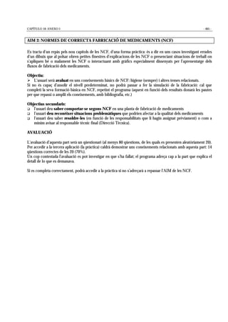 CAPÍTULO 10: ANEXO 1 - 465 -
AIM 2: NORMES DE CORRECTA FABRICACIÓ DE MEDICAMENTS (NCF)
Es tracta d’un repàs pels nou capítols de les NCF, d’una forma pràctica: és a dir en uns casos investigant errades
d’un dibuix que al polsar obren petites finestres d’explicacions de les NCF o presenciant situacions de treball on
s’apliquen bé o malament les NCF o interactuant amb gràfics especialment dissenyats per l’aprenentatge dels
fluxos de fabricació dels medicaments.
Objectiu:
! L’usuari serà avaluat en uns coneixements bàsics de NCF: higiene (sempre) i altres temes relacionats.
Si no és capaç d’assolir el nivell predeterminat, no podrà passar a fer la simulació de la fabricació: cal que
completi la seva formació bàsica en NCF, repetint el programa (aquest en funció dels resultats donarà les pautes
per que repassi o ampliï els coneixements, amb bibliografia, etc.)
Objectius secundaris:
" l’usuari deu saber comportar-se segons NCF en una planta de fabricació de medicaments
" l’usuari deu reconèixer situacions problemàtiques que podrien afectar a la qualitat dels medicaments
" l’usuari deu saber resoldre-les (en funció de les responsabilitats que li hagin assignat prèviament) o com a
mínim avisar al responsable tècnic final (Direcció Tècnica).
AVALUACIÓ
L’avaluació d’aquesta part serà un qüestionari (al menys 80 qüestions, de les quals es presenten aleatòriament 20).
Per accedir a la tercera aplicació (la pràctica) caldrà demostrar uns coneixements relacionats amb aquesta part: 14
qüestions correctes de les 20 (70%).
Un cop contestada l’avaluació es pot investigar en que s’ha fallat; el programa adreça cap a la part que explica el
detall de lo que es demanava.
Si es completa correctament, podrà accedir a la pràctica si no s’adreçarà a repassar l’AIM de les NCF.
 