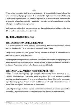 - 412 -
Ya han pasado varios años desde las primeras incursiones de los métodos EAO para la formación
como herramienta pedagógica, precursores de las actuales AIM (Aplicaciones Interactivas Multimedia)
y aún hoy día se siguen utilizando. Los avances en la potencia de los ordenadores, en el almacenamiento
de datos y del software han contribuido a la explosión e interés por la tecnología multimedia, lo que ha
dado lugar a un amplio abanico de productos.
Las herramientas multimedia (o nuevas tecnologías para el aprendizaje) pueden clasificarse en dos tipos
(10), las locales o cerradas y las abiertas (Internet).
9.6.1 LOCALES O CERRADAS:
9.6.1.1 EJERCITACIÓN EN EL ORDENADOR
Es el nivel más sencillo de uso del ordenador para aprendizaje. El ordenador suministra al alumno
ejercicios. Este los realiza y recibe una respuesta inmediata de autocorrección.
Ventaja: liberan al profesor de las tareas repetitivas. Son muy adecuados en el campo de la enseñanza de las
operaciones aritméticas, ortografía o sintaxis.
Suelen ser programas muy sofisticados, se adecuan al nivel de los alumnos y los dejan progresar poco a
poco de acuerdo con su propio ritmo y son capaces de alertar al profesor ante dificultades reiteradas de
los alumnos. Proporcionan informes de los alumnos: progresos y dificultades.
9.6.1.2 ENSEÑANZA ASISTIDA POR ORDENADOR (EAO)
También se suelen conocer por sus siglas en inglés, CAI (computer assisted instruction) o CAL
(computer assisted learning). En este caso además de proponer ejercicios al alumno el ordenador
también proporciona información. A partir de esa información el alumno debe resolver un ejercicio,
responder a una pregunta, realizar una elección, etc. El ordenador valorará la actuación del alumno y le
proporcionará una respuesta inmediata sobre su acierto o error.
Las EAO pretenden que el alumno adquiera determinados conocimientos o destrezas, presentándole
información y requiriendo de él diversos tipos de respuestas, que demuestran que ha aprendido.
2
COBOL, Common Business Oriented Language, utilizado para el procesado de datos de gestión.
 