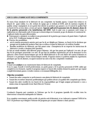 - 466 -
AIM 3 i AIM 4: FABRICACIÓ DELS COMPRIMITS
És tracta d’una simulació de la fabricació de uns comprimits via humida aquosa. L’usuari deu trobar-se en
situació de quasi realitat, és a dir, trobarà els equips que es trobaria al SDM, amb els mateixos requisits de
qualitat, neteja i manipulació, la seva gestió farà obtenir un producte que passarà o no el control de qualitat final
en funció de les accions dutes a terme pel operari. Aquesta aplicació la passaran tots els alumnes abans de
fer la pràctica presencial a les instal·lacions del SDM. Amb la qual cosa es guanyarà molt temps en
explicacions no relacionades amb el tema que es desenvolupa en el moment, ja que els alumnes el coneixeran bé.
L’aplicació tindrà dos parts diferenciades:
# Entrenament o simulació: en realitat és una presentació de la pràctica que remarca els punts bàsics i l’aplicació
de les NCF. S’utilitzaran imatges de vídeo.
# Pràctica: dos possibilitats:
! serà la mateixa presentació anterior però que ha de ser dirigida per l’alumne, en funció de les decisions que
prengui serà la qualitat del producte final, que es reflexa a la guia de fabricació i al certificat d’anàlisi.
! Resoldre incidències de fabricació, que han passat coma conseqüència de no respectar les instruccions de
fabricació o errades o despistes dels operadors.
Es farà un estudi estadístic amb diferents grups d’alumnes (els que han passat per l’aplicació i res més, els que
han fet les pràctiques presencials i res més, els que han fet ambdues experiències) per tal de demostrar la seva
aplicació a altres formes farmacèutiques que són de difícil fabricació (o alt cost) dintre del context d’alumnes en
formació o en pràctiques: formes farmacèutiques estèrils. D’aquesta manera es podríem ampliar les experiències
pràctiques que fan els alumnes, en aquest moment tan sols es fan dos: comprimits i emulsions.
Objectiu:
L’usuari serà avaluat en un coneixements bàsics de fabricació de comprimits.
Si no és capaç d’assolir el nivell predeterminat, no podrà passar a fer la pràctica presencial al SDM: caldrà que
completi la seva formació, repetint el programa (aquest en funció dels resultats donarà les pautes per que repassi
o ampliï determinats passos o errades comeses o recomanarà bibliografia, etc.)
Objectius secundaris:
• l’usuari deu saber comportar-se perfectament a una planta de fabricació de comprimits
• l’usuari deu reconèixer situacions problemàtiques que podrien afectar a la qualitat dels comprimits que fabrica
• l’usuari deu saber resoldre-les (en funció de les responsabilitats que li hagin assignat prèviament) o com a
mínim avisar al responsable tècnic final (Direcció Tècnica)
AVALUACIÓ
L’avaluació d’aquesta part consisteix en l’informe que ha fet el programa (pantalla 65) recollint totes les
observacions i actuacions inadequades de l’alumne.
Si es completa correctament, podrà accedir a la pràctica real al laboratori, si no s’adreçarà a repassar l’AIM de les
NCF. El professor rep el disquet i l’informe del programa per acceptar l’alumne a classe pràctica.
 