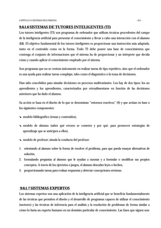 CAPÍTULO 9: SISTEMAS MULTIMEDIA - 415 -
9.6.1.6 SISTEMAS DE TUTORES INTELIGENTES (TI)
Los tutores inteligentes (TI) son programas de ordenador que utilizan técnicas procedentes del campo
de la inteligencia artificial para presentar el conocimiento y llevar a cabo una interacción con el alumno
(15). El objetivo fundamental de los tutores inteligentes es proporcionar una instrucción más adaptada,
tanto en el contenido como en la forma. Todo TI debe poseer una base de conocimientos que
contenga el conjunto de informaciones que el sistema ha de proporcionar y un intérprete que decida
cómo y cuando aplicar el conocimiento empleado por el sistema.
Son programas que no se centran únicamente en realizar tareas de tipo repetitivo, sino que el ordenador
es una ayuda para realizar tareas complejas, tales como el diagnóstico o la toma de decisiones.
Han sido concebidos para simular decisiones en procesos multivariantes. Los hay de dos tipos: los no
aprendientes y los aprendientes, caracterizados por retroalimentarse en función de las decisiones
anteriores que ha dado el alumno.
Su acción se basa en el diseño de lo que se denominan “entornos reactivos” (9) y que actúan en base a
los siguientes componentes:
! modelo bibliográfico (temas y contenidos),
! modelo de alumno (saber qué errores se cometen y por qué, para promover estrategias de
aprendizaje que se anticipen a ellos),
! modelo de profesor; simula la conducta del profesor:
1. orientando al alumno sobre la forma de resolver el problema, para que pueda ensayar alternativas de
solución,
2. formulando preguntas al alumno que le ayudan a razonar y a formular o modificar sus propios
conceptos. A través de los ejercicios o juegos, el alumno descubre leyes o hechos,
3. proporcionando tareas para evaluar respuestas y detectar concepciones erróneas.
9.6.1.7 SISTEMAS EXPERTOS
Los sistemas expertos son una aplicación de la inteligencia artificial que se beneficia fundamentalmente
de las técnicas que permiten el diseño y el desarrollo de programas capaces de utilizar el conocimiento
(motores) y las técnicas de inferencia para el análisis y la resolución de problemas de forma similar a
cómo lo haría un experto humano en un dominio particular de conocimiento. Las fases que siguen son:
 