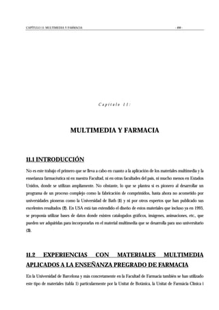 CAPÍTULO 11: MULTIMEDIA Y FARMACIA - 499 -
C a p í t u l o 1 1 :
MULTIMEDIA Y FARMACIA
11.1 INTRODUCCIÓN
No es este trabajo el primero que se lleva a cabo en cuanto a la aplicación de los materiales multimedia y la
enseñanza farmacéutica ni en nuestra Facultad, ni en otras facultades del país, ni mucho menos en Estados
Unidos, donde se utilizan ampliamente. No obstante, lo que se plantea sí es pionero al desarrollar un
programa de un proceso complejo como la fabricación de comprimidos, hasta ahora no acometido por
universidades pioneras como la Universidad de Bath (1) y ni por otros expertos que han publicado sus
excelentes resultados (2). En USA está tan extendido el diseño de estos materiales que incluso ya en 1993,
se proponía utilizar bases de datos donde existen catalogados gráficos, imágenes, animaciones, etc., que
pueden ser adquiridas para incorporarlas en el material multimedia que se desarrolla para uso universitario
(3).
11.2 EXPERIENCIAS CON MATERIALES MULTIMEDIA
APLICADOS A LA ENSEÑANZA PREGRADO DE FARMACIA
En la Universidad de Barcelona y más concretamente en la Facultad de Farmacia también se han utilizado
este tipo de materiales (tabla 1) particularmente por la Unitat de Botànica, la Unitat de Farmàcia Clínica i
 