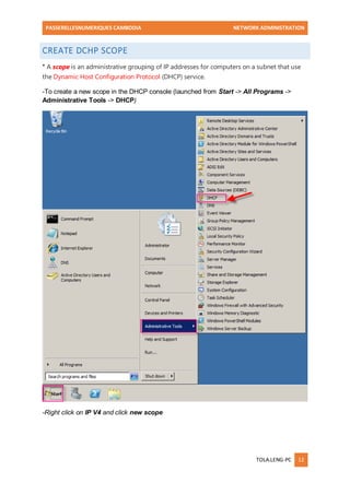 PASSERELLESNUMERIQUES CAMBODIA NETWORK ADMINISTRATION 
TOLA.LENG-PC 12 
CREATE DCHP SCOPE * A scope is an administrative grouping of IP addresses for computers on a subnet that use the Dynamic Host Configuration Protocol (DHCP) service. -To create a new scope in the DHCP console (launched from Start -> All Programs -> Administrative Tools -> DHCP) 
-Right click on IP V4 and click new scope  