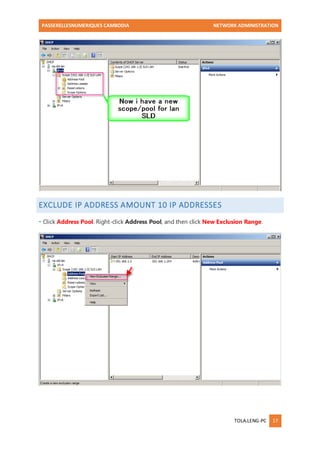 PASSERELLESNUMERIQUES CAMBODIA NETWORK ADMINISTRATION 
TOLA.LENG-PC 17 
EXCLUDE IP ADDRESS AMOUNT 10 IP ADDRESSES 
- Click Address Pool. Right-click Address Pool, and then click New Exclusion Range. 
 
