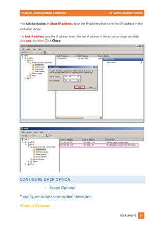PASSERELLESNUMERIQUES CAMBODIA NETWORK ADMINISTRATION 
TOLA.LENG-PC 18 
- In Add Exclusion, in Start IP address, type the IP address that is the first IP address in the exclusion range. 
- in End IP address, type the IP address that is the last IP address in the exclusion range, and then click Add. And then Click Close. 
CONFIGURE DHCP OPTION 
- Scope Options 
* configure some scope option there are: 
-Router/Gateway  