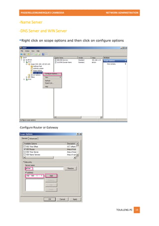 PASSERELLESNUMERIQUES CAMBODIA NETWORK ADMINISTRATION 
TOLA.LENG-PC 19 
-Name Server 
-DNS Server and WIN Server 
-Right click on scope options and then click on configure options 
-Configure Router or Gateway 
 