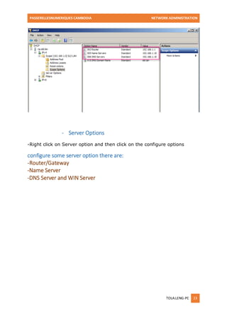 PASSERELLESNUMERIQUES CAMBODIA NETWORK ADMINISTRATION 
TOLA.LENG-PC 23 
- Server Options 
-Right click on Server option and then click on the configure options 
configure some server option there are: 
-Router/Gateway 
-Name Server 
-DNS Server and WIN Server 
 