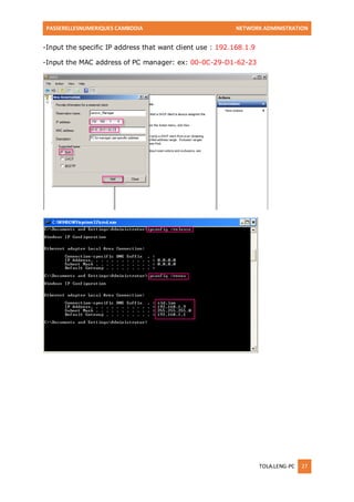 PASSERELLESNUMERIQUES CAMBODIA NETWORK ADMINISTRATION 
TOLA.LENG-PC 27 
-Input the specific IP address that want client use : 192.168.1.9 
-Input the MAC address of PC manager: ex: 00-0C-29-D1-62-23 
 