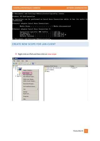 PASSERELLESNUMERIQUES CAMBODIA NETWORK ADMINISTRATION 
TOLA.LENG-PC 31 
CREATE NEW SCOPE FOR LAN-CLIENT 
 Right click on IPv4 and then click on new scope 
 