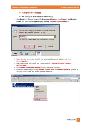 PASSERELLESNUMERIQUES CAMBODIA NETWORK ADMINISTRATION 
TOLA.LENG-PC 3 
 Assigned IP address 
 To configure IPv4 for static addressing 
 Click Start, click Control Panel, click Network and Internet, click Network and Sharing Center and then click Change Adapter Settings (ncpa.cpl=windows key+r) 
 Right-click the connection to which you want to add a static IP address and then click Properties. 
 Acknowledge the UAC dialog and then double-click Internet Protocol Version 4 (TCP/IP/IPv4). 
 Click Use the following IP address, and do one of the following: 
 For a local area connection, in IP address, Subnet mask, and Default gateway, type the IP address, subnet mask, and default gateway addresses. 
 