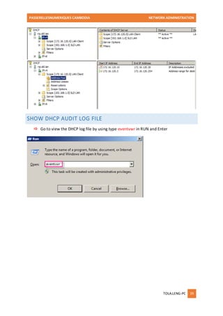 PASSERELLESNUMERIQUES CAMBODIA NETWORK ADMINISTRATION 
TOLA.LENG-PC 39 
SHOW DHCP AUDIT LOG FILE 
 Go to view the DHCP log file by using type eventvwr in RUN and Enter 
 