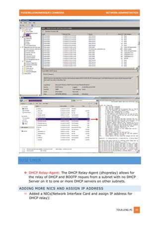 PASSERELLESNUMERIQUES CAMBODIA NETWORK ADMINISTRATION 
TOLA.LENG-PC 40 
SUSE LINUX 
 DHCP Relay-Agent: The DHCP Relay-Agent (dhcprelay) allows for the relay of DHCP and BOOTP reques from a subnet with no DHCP Server on it to one or more DHCP servers on other subnets. ADDING MORE NICS AND ASSIGN IP ADDRESS 
 Added a NICs(Network Interface Card and assign IP address for DHCP relay):  
