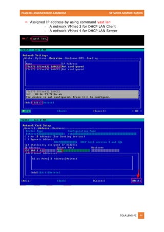 PASSERELLESNUMERIQUES CAMBODIA NETWORK ADMINISTRATION 
TOLA.LENG-PC 44 
 Assigned IP address by using command yast lan 
- A network VMnet 3 for DHCP LAN Client 
- A network VMnet 4 for DHCP LAN Server 
 