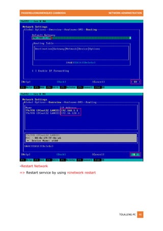 PASSERELLESNUMERIQUES CAMBODIA NETWORK ADMINISTRATION 
TOLA.LENG-PC 46 
-Restart Network 
=> Restart service by using rcnetwork restart  
