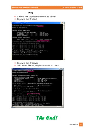 PASSERELLESNUMERIQUES CAMBODIA NETWORK ADMINISTRATION 
TOLA.LENG-PC 51 
- Ping 
 I would like to ping from client to server 
 Below is the IP client 
 Below is the IP server 
 So I would like to ping from server to client 
The End! 